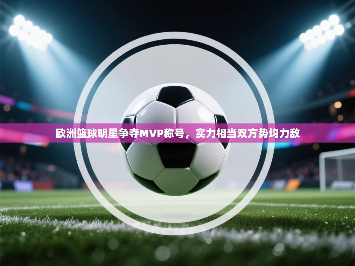 欧洲篮球明星争夺MVP称号，实力相当双方势均力敌  第1张
